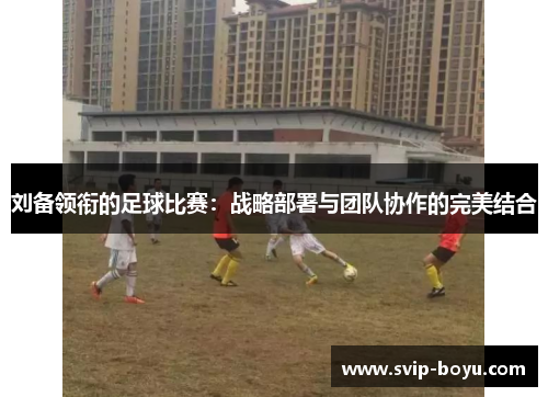 刘备领衔的足球比赛：战略部署与团队协作的完美结合